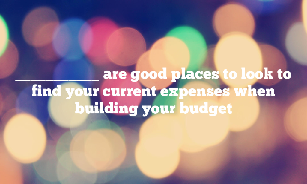 ___________ are good places to look to find your current expenses when building your budget