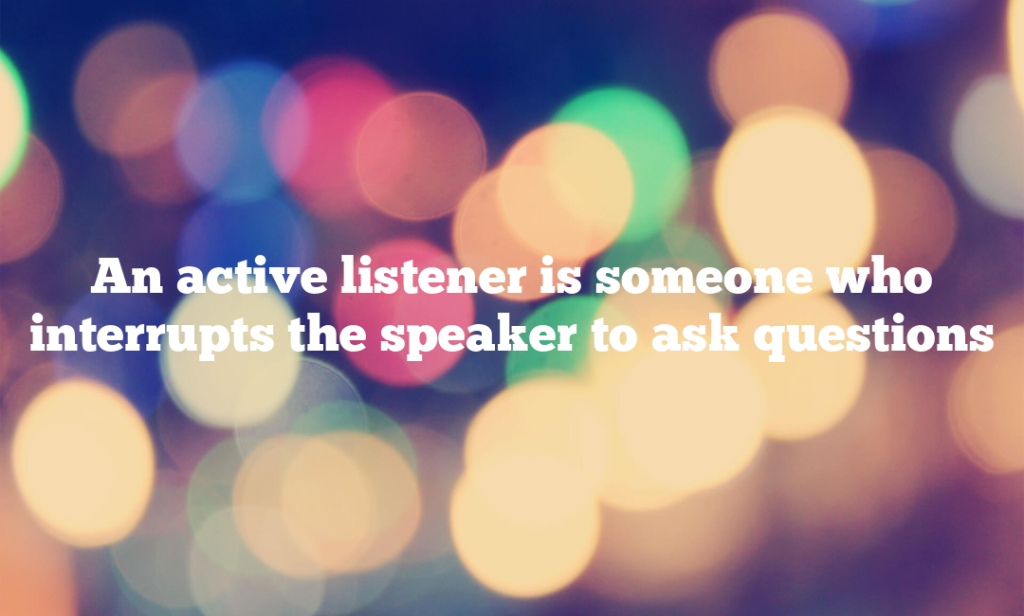 An active listener is someone who interrupts the speaker to ask questions