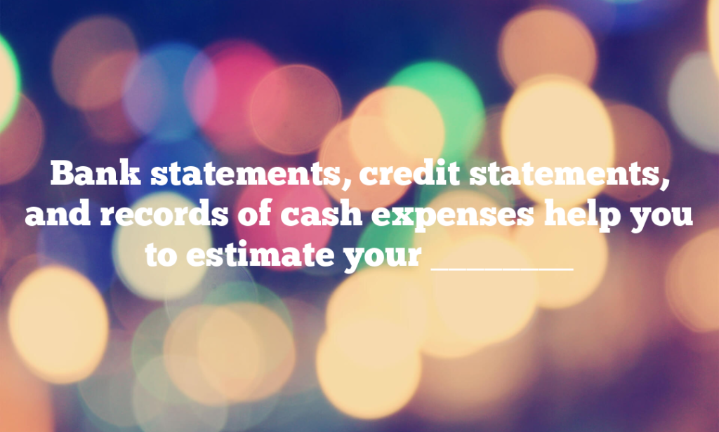 Bank statements, credit statements, and records of cash expenses help you to estimate your ________