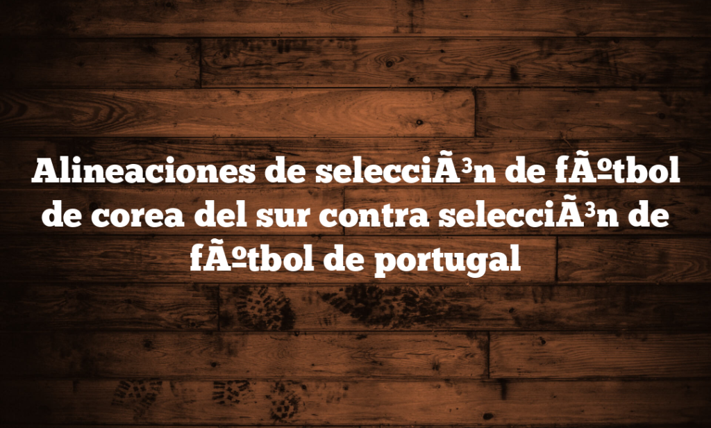 Alineaciones de selecciÃ³n de fÃºtbol de corea del sur contra selecciÃ³n de fÃºtbol de portugal