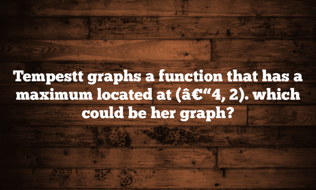 Tempestt graphs a function that has a maximum located at (â€“4, 2). which could be her graph?